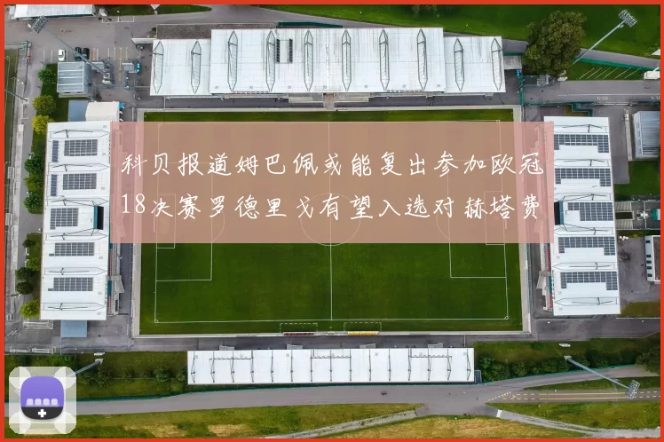 科贝报道姆巴佩或能复出参加欧冠18决赛罗德里戈有望入选对赫塔费大名单