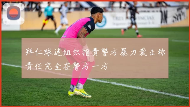 拜仁球迷组织指责警方暴力袭击称责任完全在警方一方
