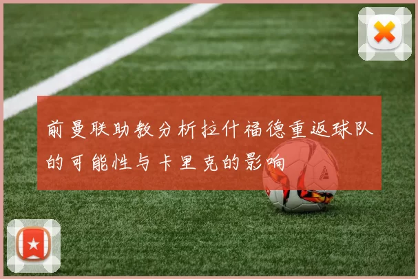 前曼联助教分析拉什福德重返球队的可能性与卡里克的影响